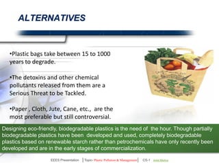 ALTERNATIVES 
Plastic bags take between 15 to 1000 
years to degrade. 
The detoxins and other chemical 
pollutants released from them are a 
Serious threat to be tackled. 
Paper , Cloth, Jute, Cane, etc., are the 
most preferable but still controversial. 
Designing eco-friendly, biodegradable plastics is the need of the hour. Though partially 
biodegradable plastics have been developed and used, completely biodegradable plastics based 
on renewable starch rather than petrochemicals have only recently been developed and are in 
the early stages of commercialization. 
EEES Presentation │Topic- Plastic Pollution & Management│ CS-1 | Ankit Mishra | Arun Choudhary 
 