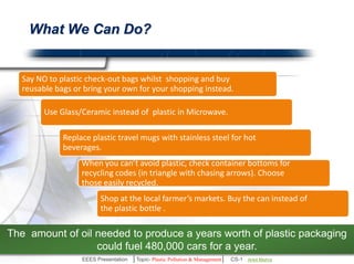 What We Can Do? 
Say NO to plastic check-out bags whilst shopping and buy reusable 
bags or bring your own for your shopping instead. 
Use Glass/Ceramic instead of plastic in Microwave. 
Replace plastic travel mugs with stainless steel for hot beverages. 
When you can’t avoid plastic, check container bottoms for recycling 
codes (in triangle with chasing arrows). Choose those easily recycled. 
Shop at the local farmer’s markets. Buy can instead of the plastic bottle . 
The amount of oil needed to produce a years worth of plastic packaging 
could fuel 480,000 cars for a year. 
EEES Presentation │Topic- Plastic Pollution & Management│ CS-1 | Ankit Mishra | Arun Choudhary 
 