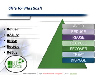 OUR RESPONSIBILITY 
It's impossible to eliminate most plastic from daily life, but it's 
prudent for our health & environment to curb the use of some. 
Proper management for disposal and public awareness 
would bring a great difference in present situation. 
Overall reduction in plastic usage. 
Hand over plastics properly for recycling or disposal. 
Do not let plastic litter the environment. 
PLASTIC 
Act NOW …. SAVE EARTH 
EEES Presentation │Topic- Plastic Pollution & Management│ CS-1 | Ankit Mishra | Arun Choudhary 
 