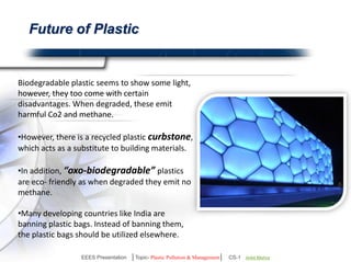 Future of Plastic 
Biodegradable plastic seems to show some light, 
however, they too come with certain 
disadvantages. When degraded, these emit 
harmful Co2 and methane. 
However, there is a recycled plastic curbstone, 
which acts as a substitute to building materials. 
“oxo-biodegradable” plastics are eco-friendly 
as when degraded they emit no methane. 
Many developing countries like India are banning 
plastic bags. Instead of banning them, the plastic 
bags should be utilized elsewhere. 
EEES Presentation │Topic- Plastic Pollution & Management│ CS-1 | Ankit Mishra | Arun Choudhary 
 