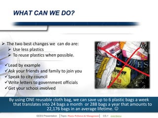 What Can We Do To Save Our Environment? 
 The two best changes we can do are: 
 Use less plastics 
 To reuse plastics when possible. 
Lead by example 
Ask your friends and family to join you 
Speak to city council 
Write letters to government officials 
Get your institute involved 
By using ONE reusable cloth bag, we can save up to 6 plastic bags a week 
that translates into 24 bags a month or 288 bags a year that amounts to 
22,176 bags in an average lifetime.  
EEES Presentation │Topic- Plastic Pollution & Management│ CS-1 | Ankit Mishra | Arun Choudhary 
 