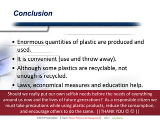 Conclusion 
• Enormous quantities of plastic are produced and used. 
• It is convenient (use and throw away). 
• Although some plastics are recyclable, not enough is 
recycled. 
• Plastic waste pose a serious threat to environment. 
• Laws, economical measures and education help. 
Should we really put our own selfish needs before the needs of everything 
around us now and the lives of future generations? As a responsible citizen we 
must take precautions while using plastic products, reduce the consumption, 
and encourage others to do the same. ||THANK YOU   || 
EEES Presentation │Topic- Plastic Pollution & Management│ CS-1 | Ankit Mishra | Arun Choudhary 
 