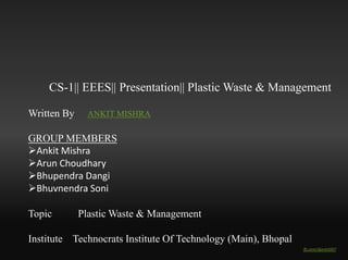 CS-1|| EEES Presentation|| Plastic Waste & Management 
Written & Designed By : ANKIT MISHRA 
Guided by : Dr. Sadhana Vishwakarma 
GROUP MEMBERS 
Ankit Mishra 
Arun Choudhary 
Bhupendra Dangi 
Bhuvnendra Soni 
Topic Plastic Waste & Management 
Institute Technocrats Institute Of Technology (Main), Bhopal 
fb.com/djankit007 
