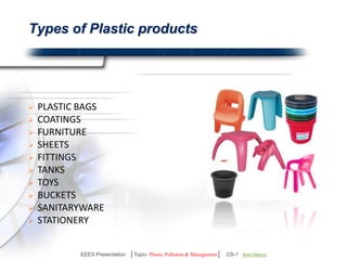 Types of Plastic products 
 PLASTIC BAGS 
 COATINGS 
 FURNITURE 
 SHEETS 
 FITTINGS 
 TANKS 
 TOYS 
 BUCKETS 
 SANITARYWARE 
 STATIONERY 
EEES Presentation │Topic- Plastic Pollution & Management│ CS-1 | Ankit Mishra | Arun Choudhary 
 