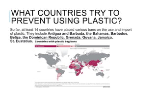 WHAT COUNTRIES TRY TO
PREVENT USING PLASTIC?
So far, at least 14 countries have placed various bans on the use and import
of plastic. They include Antigua and Barbuda, the Bahamas, Barbados,
Belize, the Dominican Republic, Grenada, Guyana, Jamaica,
St. Eustatius.
 