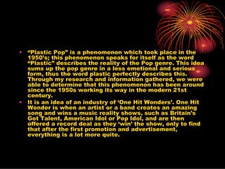 •   “Plastic Pop” is a phenomenon which took place in the
    1950’s; this phenomenon speaks for itself as the word
    “Plastic” describes the reality of the Pop genre. This idea
    sums up the pop genre in a less emotional and serious
    form, thus the word plastic perfectly describes this.
    Through my research and information gathered, we were
    able to determine that this phenomenon has been around
    since the 1950s working its way in the modern 21st
    century.
•   It is an idea of an industry of ‘One Hit Wonders’. One Hit
    Wonder is when an artist or a band creates an amazing
    song and wins a music reality shows, such as Britain’s
    Got Talent, American Idol or Pop Idol, and are then
    offered a record deal as they ‘win’ the show, only to find
    that after the first promotion and advertisement,
    everything is a lot more quite.
 