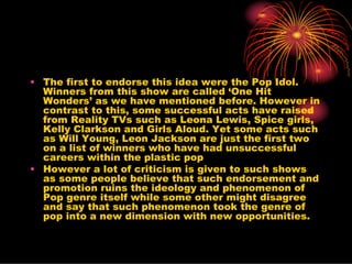 • The first to endorse this idea were the Pop Idol.
  Winners from this show are called ‘One Hit
  Wonders’ as we have mentioned before. However in
  contrast to this, some successful acts have raised
  from Reality TVs such as Leona Lewis, Spice girls,
  Kelly Clarkson and Girls Aloud. Yet some acts such
  as Will Young, Leon Jackson are just the first two
  on a list of winners who have had unsuccessful
  careers within the plastic pop
• However a lot of criticism is given to such shows
  as some people believe that such endorsement and
  promotion ruins the ideology and phenomenon of
  Pop genre itself while some other might disagree
  and say that such phenomenon took the genre of
  pop into a new dimension with new opportunities.
 