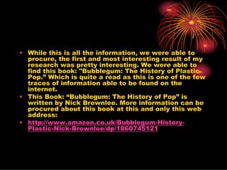 • While this is all the information, we were able to
  procure, the first and most interesting result of my
  research was pretty interesting. We were able to
  find this book: "Bubblegum: The History of Plastic
  Pop.” Which is quite a read as this is one of the few
  traces of information able to be found on the
  internet.
• This Book: “Bubblegum: The History of Pop” is
  written by Nick Brownlee. More information can be
  procured about this book at this and only this web
  address:
• http://www.amazon.co.uk/Bubblegum-History-
  Plastic-Nick-Brownlee/dp/1860745121
 