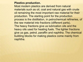 Plastics production.
Most modern plastics are derived from natural
materials such as oil, coal and natural gas with crude
oil remaining the most important raw material for their
production. The starting point for the production
process is the distillation, in petrochemical refineries, of
the raw material into fractions (different parts).
The heavy fractions give us lubrication oils and the
heavy oils used for heating fuels. The lighter fractions
give us gas, petrol, paraffin and naphtha. The chemical
building blocks for making plastics come mainly from
naphtha.

 