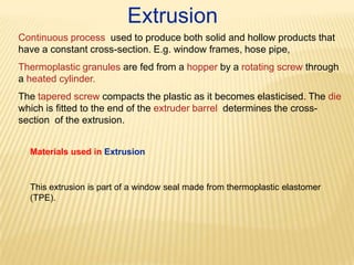 Extrusion
Continuous process used to produce both solid and hollow products that
have a constant cross-section. E.g. window frames, hose pipe,
Thermoplastic granules are fed from a hopper by a rotating screw through
a heated cylinder.

The tapered screw compacts the plastic as it becomes elasticised. The die
which is fitted to the end of the extruder barrel determines the crosssection of the extrusion.
Materials used in Extrusion

This extrusion is part of a window seal made from thermoplastic elastomer
(TPE).

 