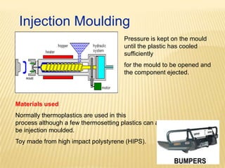 Injection Moulding
Pressure is kept on the mould
until the plastic has cooled
sufficiently
for the mould to be opened and
the component ejected.

Materials used
Normally thermoplastics are used in this
process although a few thermosetting plastics can also
be injection moulded.
Toy made from high impact polystyrene (HIPS).

 