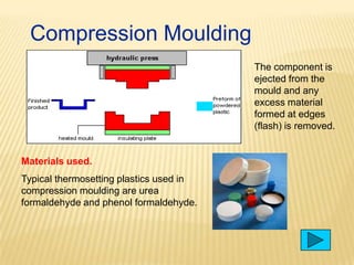 Compression Moulding
The component is
ejected from the
mould and any
excess material
formed at edges
(flash) is removed.

Materials used.
Typical thermosetting plastics used in
compression moulding are urea
formaldehyde and phenol formaldehyde.

 