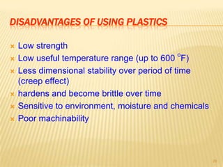 DISADVANTAGES OF USING PLASTICS








Low strength
o
Low useful temperature range (up to 600 F)
Less dimensional stability over period of time
(creep effect)
hardens and become brittle over time
Sensitive to environment, moisture and chemicals
Poor machinability

29

 