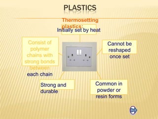 PLASTICS
Thermosetting
plastics:
Initially set by heat
Consist of
polymer
chains with
strong bonds
between
each chain
Strong and
durable

Cannot be
reshaped
once set

Common in
powder or
resin forms

 