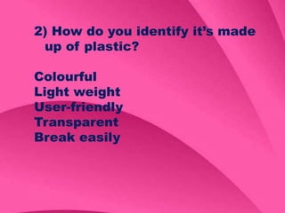 2) How do you identify it’s made
up of plastic?
Colourful
Light weight
User-friendly
Transparent
Break easily
 