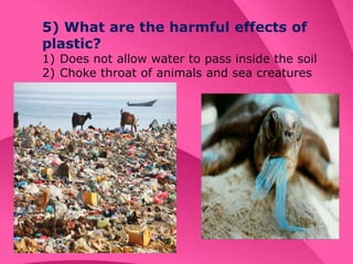 5) What are the harmful effects of
plastic?
1) Does not allow water to pass inside the soil
2) Choke throat of animals and sea creatures
 