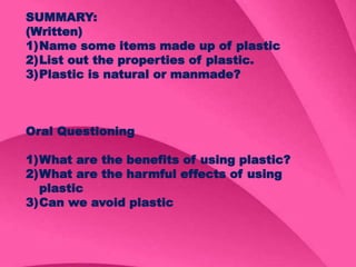 SUMMARY:
(Written)
1)Name some items made up of plastic
2)List out the properties of plastic.
3)Plastic is natural or manmade?
Oral Questioning
1)What are the benefits of using plastic?
2)What are the harmful effects of using
plastic
3)Can we avoid plastic
 