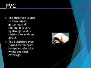 12
PVC
 The rigid type is used
to make pipes,
guttering and
roofing. It is very
lightweight and is
resistant to acids and
alkalis.
 The plasticised type
is used for suitcases,
hosepipes, electrical
wiring and floor
coverings.
 