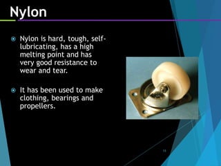 13
Nylon
 Nylon is hard, tough, self-
lubricating, has a high
melting point and has
very good resistance to
wear and tear.
 It has been used to make
clothing, bearings and
propellers.
 