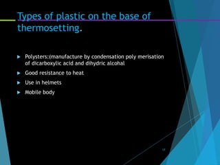 Types of plastic on the base of
thermosetting.
 Polysters:(manufacture by condensation poly merisation
of dicarboxylic acid and dihydric alcohal
 Good resistance to heat
 Use in helmets
 Mobile body
17
 