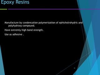 Epoxy Resins
Manufacture by condencation polymerization of ephicholrohydric and
polyhydroxy compound.
Have extremly high bond strength.
Use as adhesive .
18
 