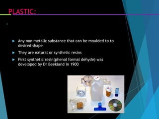 PLASTIC:
 Any non metalic substance that can be moulded to to
desired shape
 They are natural or synthetic resins
 First synthetic resin(phenol formal dehyde) was
developed by Dr Beekland in 1900
3
 