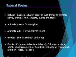 Natural Resins
 Natural ‘plastic products’ occur in such things as animals’
horns, animals’ milk, insects, plants and trees.
 Animals horns - Casein (glue)
 Animals milk - Formaldehyde (glue)
 Insects - Shellac (French polishing)
 Plants - Cellulose (table tennis balls), Cellulose acetate
(cloth, photographic film, handles), Cellophane (wrapping),
Bitumen (roads, flat roofs)
4
 