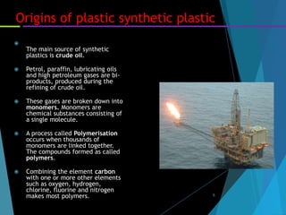 5
Origins of plastic synthetic plastic

The main source of synthetic
plastics is crude oil.
 Petrol, paraffin, lubricating oils
and high petroleum gases are bi-
products, produced during the
refining of crude oil.
 These gases are broken down into
monomers. Monomers are
chemical substances consisting of
a single molecule.
 A process called Polymerisation
occurs when thousands of
monomers are linked together.
The compounds formed as called
polymers.
 Combining the element carbon
with one or more other elements
such as oxygen, hydrogen,
chlorine, fluorine and nitrogen
makes most polymers.
 