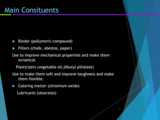 Main Consituents
 Binder (pollymeric compound)
 Fillers (chalk, abestos, paper)
Use to improve mechanical properties and make them
ecnomcal
Plasticizers (vegetable oil,dibutyl pthalate)
Use to make them soft and improve toughness and make
them flexible.
 Coloring matter (chromium oxide)
Lubricants (stearates)
7
 