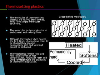 Thermosetting plastics
 The molecules of thermosetting
plastics are heavily cross-linked.
They form a rigid molecular
structure.
 The molecules in thermoplastics sit
end-to-end and side-by-side.
 Although they soften when heated
the first time, which allows them to
be shaped they become
permanently stiff and solid and
cannot be reshaped.
 Thermoplastics remain rigid and
non-flexible even at high
temperatures. Polyester resin and
urea formaldehyde are examples
of thermosetting plastics.
Cross-linked molecules
 