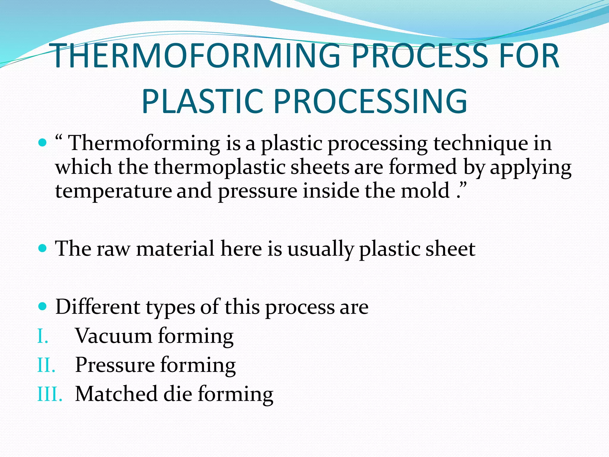 THERMOFORMING PROCESS FOR
PLASTIC PROCESSING
 “ Thermoforming is a plastic processing technique in
which the thermoplastic sheets are formed by applying
temperature and pressure inside the mold .”
 The raw material here is usually plastic sheet
 Different types of this process are
I. Vacuum forming
II. Pressure forming
III. Matched die forming
 