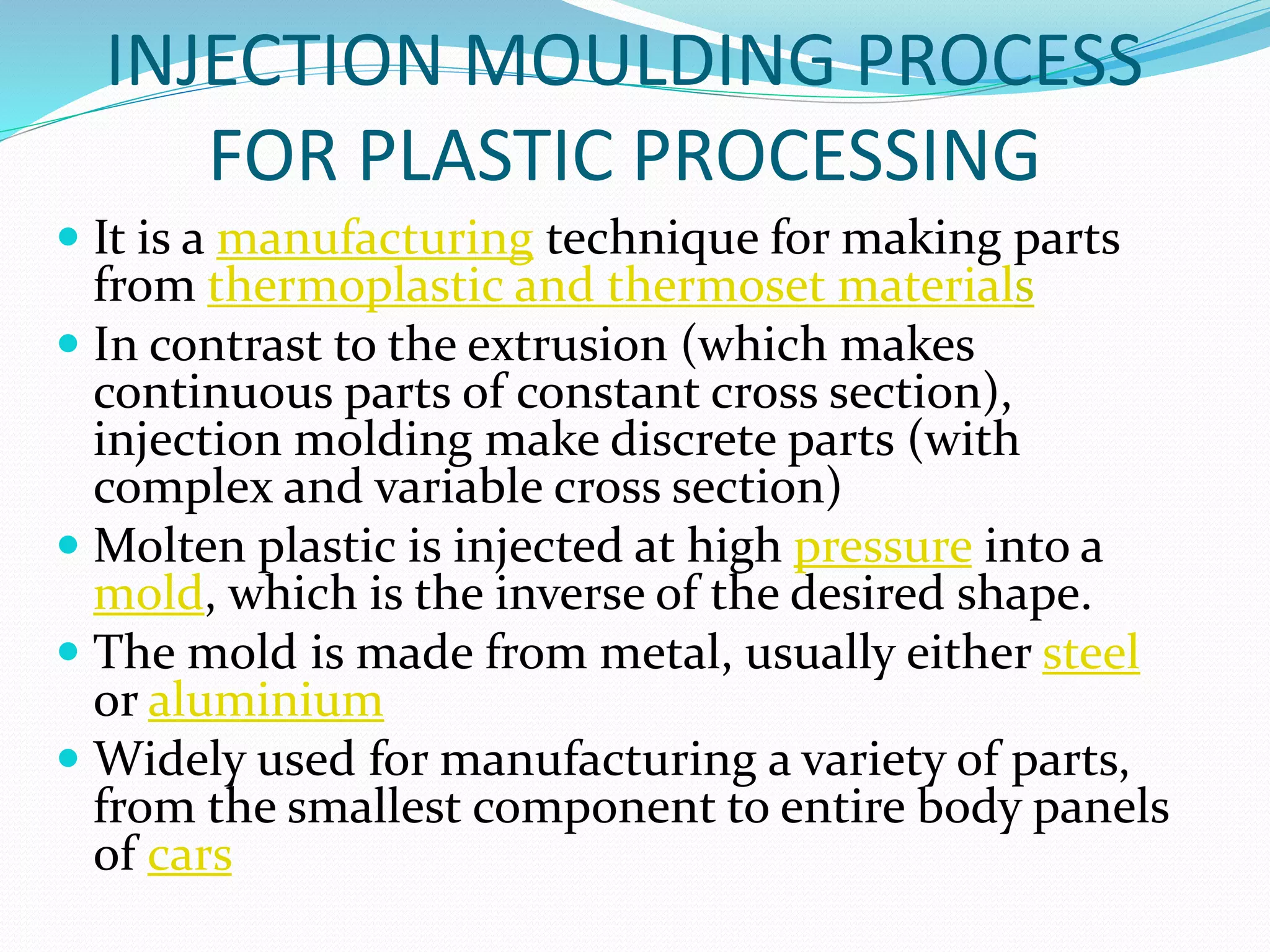INJECTION MOULDING PROCESS
FOR PLASTIC PROCESSING
 It is a manufacturing technique for making parts
from thermoplastic and thermoset materials
 In contrast to the extrusion (which makes
continuous parts of constant cross section),
injection molding make discrete parts (with
complex and variable cross section)
 Molten plastic is injected at high pressure into a
mold, which is the inverse of the desired shape.
 The mold is made from metal, usually either steel
or aluminium
 Widely used for manufacturing a variety of parts,
from the smallest component to entire body panels
of cars
 