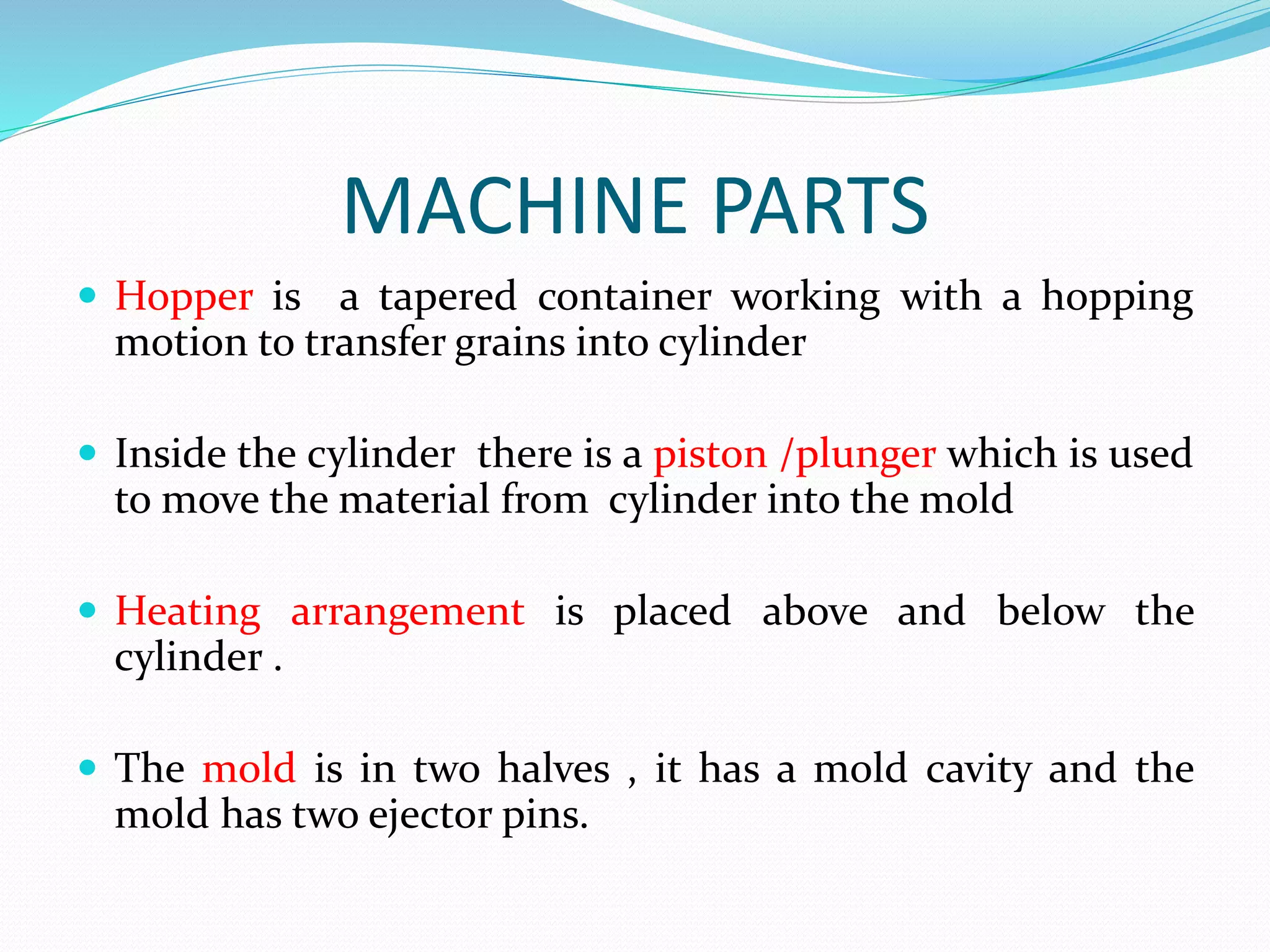 MACHINE PARTS
 Hopper is a tapered container working with a hopping
motion to transfer grains into cylinder
 Inside the cylinder there is a piston /plunger which is used
to move the material from cylinder into the mold
 Heating arrangement is placed above and below the
cylinder .
 The mold is in two halves , it has a mold cavity and the
mold has two ejector pins.
 