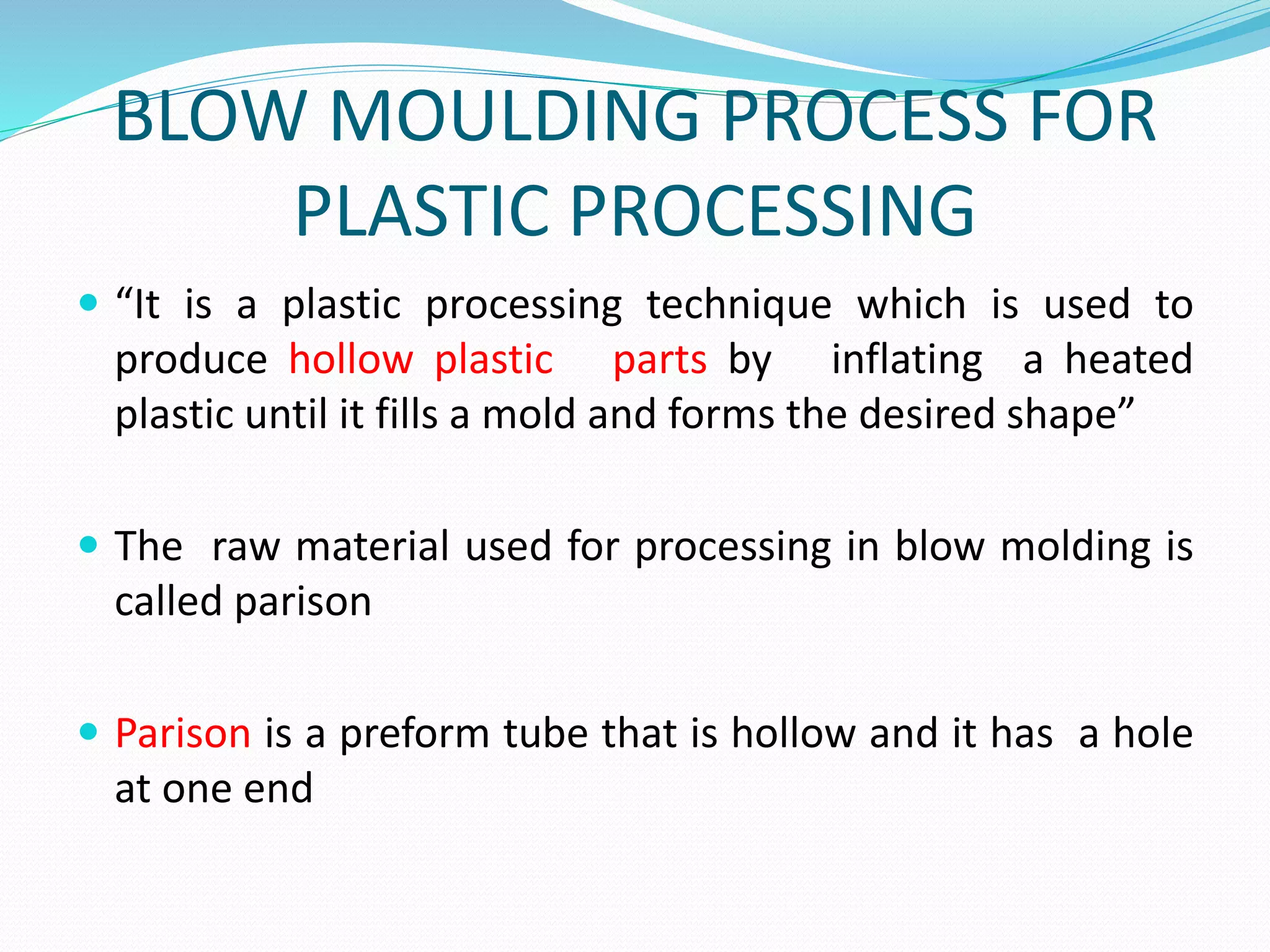 BLOW MOULDING PROCESS FOR
PLASTIC PROCESSING
 “It is a plastic processing technique which is used to
produce hollow plastic parts by inflating a heated
plastic until it fills a mold and forms the desired shape”
 The raw material used for processing in blow molding is
called parison
 Parison is a preform tube that is hollow and it has a hole
at one end
 