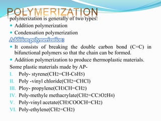 polymerization is generally of two types:
 Addition polymerization
 Condensation polymerization
 It consists of breaking the double carbon bond (C=C) in
bifunctional polymers so that the chain can be formed.
 Addition polymerization to produce thermoplastic materials.
Some plastic materials made by AP-
I. Poly- styrene(CH2=CH-C6H5)
II. Poly -vinyl chloride(CH2=CHCl)
III. Ploy- propylene(CH3CH=CH2)
IV. Poly-methyle methacrylate(CH2=CC3O2H4)
V. Poly-vinyl acetate(CH3COOCH=CH2)
VI. Poly-ethylene(CH2=CH2)
 
