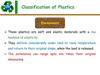Classification of Plastics
Elastomers
 These plastics are soft and elastic materials with a low
modulus of elasticity.
 They deform considerably under load at room temperature
and return to their original shape, when the load is released.
 The extensions can range upto ten times their original
dimensions.
 