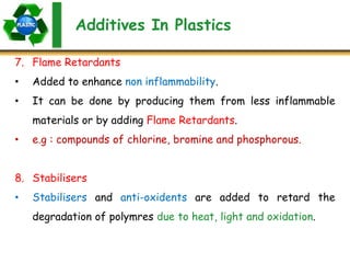 Additives In Plastics
7. Flame Retardants
• Added to enhance non inflammability.
• It can be done by producing them from less inflammable
materials or by adding Flame Retardants.
• e.g : compounds of chlorine, bromine and phosphorous.
8. Stabilisers
• Stabilisers and anti-oxidents are added to retard the
degradation of polymres due to heat, light and oxidation.
 