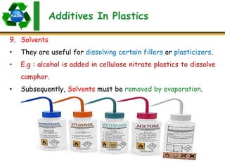 Additives In Plastics
9. Solvents
• They are useful for dissolving certain fillers or plasticizers.
• E.g : alcohol is added in cellulose nitrate plastics to dissolve
camphor.
• Subsequently, Solvents must be removed by evaporation.
 