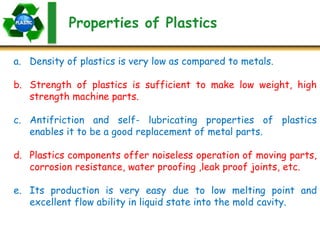 Properties of Plastics
a. Density of plastics is very low as compared to metals.
b. Strength of plastics is sufficient to make low weight, high
strength machine parts.
c. Antifriction and self- lubricating properties of plastics
enables it to be a good replacement of metal parts.
d. Plastics components offer noiseless operation of moving parts,
corrosion resistance, water proofing ,leak proof joints, etc.
e. Its production is very easy due to low melting point and
excellent flow ability in liquid state into the mold cavity.
 