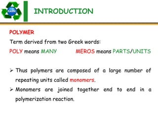 INTRODUCTION
Term derived from two Greek words:
POLY means MANY MEROS means PARTS/UNITS
 Thus polymers are composed of a large number of
repeating units called monomers.
 Monomers are joined together end to end in a
polymerization reaction.
POLYMER
 
