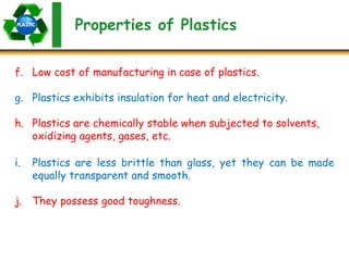 Properties of Plastics
f. Low cost of manufacturing in case of plastics.
g. Plastics exhibits insulation for heat and electricity.
h. Plastics are chemically stable when subjected to solvents,
oxidizing agents, gases, etc.
i. Plastics are less brittle than glass, yet they can be made
equally transparent and smooth.
j. They possess good toughness.
 