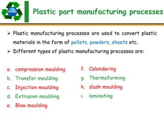 Plastic part manufacturing processes
 Plastic manufacturing processes are used to convert plastic
materials in the form of pellets, powders, sheets etc.
 Different types of plastic manufacturing processes are:
a. compression moulding
b. Transfer moulding
c. Injection moulding
d. Extrusion moulding
e. Blow moulding
f. Calendaring
g. Thermoforming
h. slush moulding
i. laminating
 
