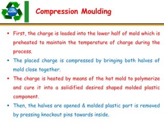 Compression Moulding
 First, the charge is loaded into the lower half of mold which is
preheated to maintain the temperature of charge during the
process.
 The placed charge is compressed by bringing both halves of
mold close together.
 The charge is heated by means of the hot mold to polymerize
and cure it into a solidified desired shaped molded plastic
component.
 Then, the halves are opened & molded plastic part is removed
by pressing knockout pins towards inside.
 