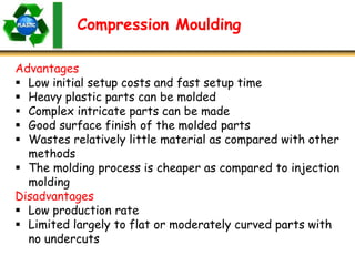 Advantages
 Low initial setup costs and fast setup time
 Heavy plastic parts can be molded
 Complex intricate parts can be made
 Good surface finish of the molded parts
 Wastes relatively little material as compared with other
methods
 The molding process is cheaper as compared to injection
molding
Disadvantages
 Low production rate
 Limited largely to flat or moderately curved parts with
no undercuts
Compression Moulding
 