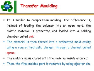 Transfer Moulding
 It is similar to compression molding. The difference is,
instead of loading the polymer into an open mold, the
plastic material is preheated and loaded into a holding
chamber called pot.
 The material is then forced into a preheated mold cavity
using a ram or hydraulic plunger through a channel called
sprue.
 The mold remains closed until the material inside is cured.
 Then, the final molded part is removed by using ejector pin.
 