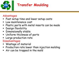 Transfer Moulding
Advantages
 Fast setup time and lower setup costs
 Low maintenance cost
 Plastic parts with metal inserts can be made
 Design flexibility
 Dimensionally stable
 Uniform thickness of parts
 Large production rate
Disadvantages
 Wastage of material
 Production rate lower than injection molding
 Air can be trapped in the mold
 