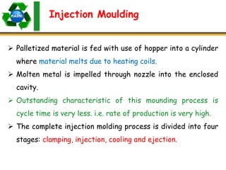 Injection Moulding
 Palletized material is fed with use of hopper into a cylinder
where material melts due to heating coils.
 Molten metal is impelled through nozzle into the enclosed
cavity.
 Outstanding characteristic of this mounding process is
cycle time is very less. i.e. rate of production is very high.
 The complete injection molding process is divided into four
stages: clamping, injection, cooling and ejection.
 