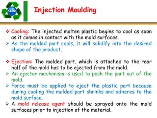Injection Moulding
 Cooling: The injected molten plastic begins to cool as soon
as it comes in contact with the mold surfaces.
 As the molded part cools, it will solidify into the desired
shape of the product.
 Ejection: The molded part, which is attached to the rear
half of the mold has to be ejected from the mold.
 An ejector mechanism is used to push the part out of the
mold.
 Force must be applied to eject the plastic part because
during cooling the molded part shrinks and adheres to the
mold surface.
 A mold release agent should be sprayed onto the mold
surfaces prior to injection of the material.
 