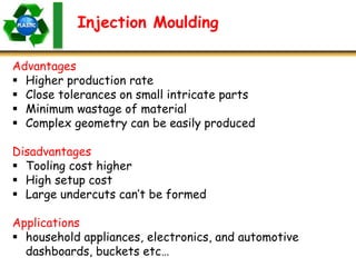 Injection Moulding
Advantages
 Higher production rate
 Close tolerances on small intricate parts
 Minimum wastage of material
 Complex geometry can be easily produced
Disadvantages
 Tooling cost higher
 High setup cost
 Large undercuts can’t be formed
Applications
 household appliances, electronics, and automotive
dashboards, buckets etc…
 