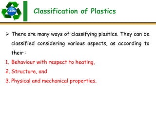 Classification of Plastics
 There are many ways of classifying plastics. They can be
classified considering various aspects, as according to
their :
1. Behaviour with respect to heating,
2. Structure, and
3. Physical and mechanical properties.
 
